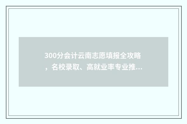 300分会计云南志愿填报全攻略,名校录取、高就业率专业推荐 2021云南会计