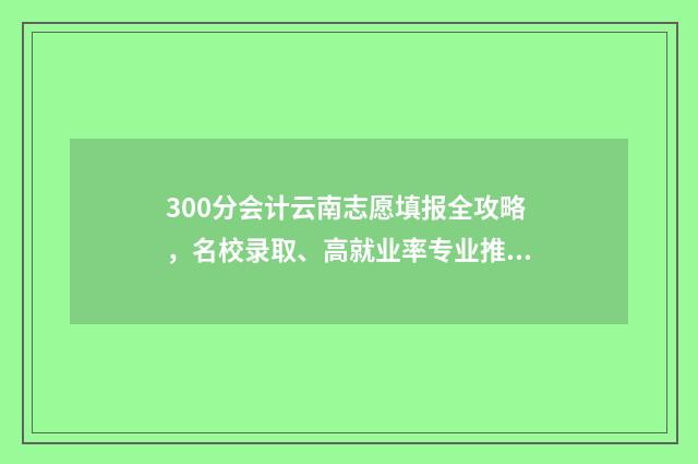 300分会计云南志愿填报全攻略,名校录取、高就业率专业推荐 2021云南会计