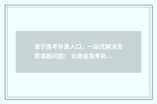 安宁高考补录入口,一站式解决志愿填报问题! 云南省高考补录名单