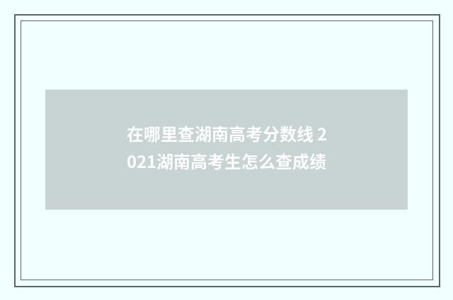 在哪里查湖南高考分数线 2021湖南高考生怎么查成绩