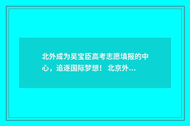 北外成为吴宝臣高考志愿填报的中心，追逐国际梦想！ 北京外国语大学吴相松