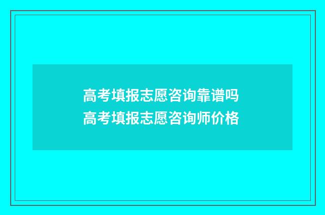 高考填报志愿咨询靠谱吗 高考填报志愿咨询师价格