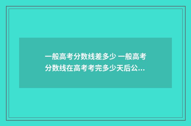 一般高考分数线差多少 一般高考分数线在高考考完多少天后公布