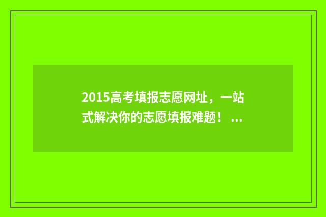 2015高考填报志愿网址，一站式解决你的志愿填报难题！ 2015年高考志愿