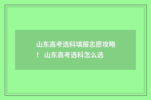 山东高考选科填报志愿攻略！ 山东高考选科怎么选