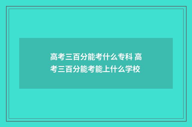 高考三百分能考什么专科 高考三百分能考能上什么学校