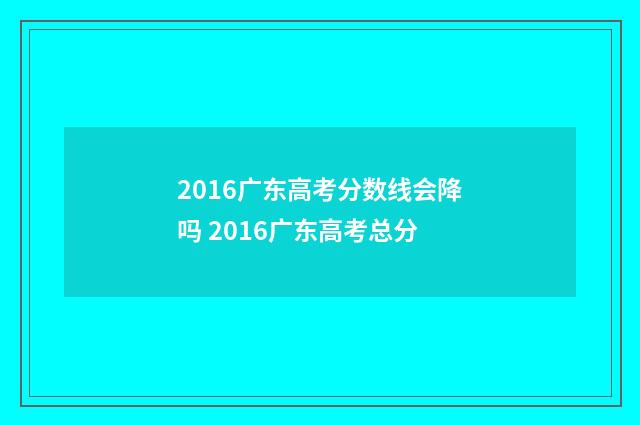 2016广东高考分数线会降吗 2016广东高考总分