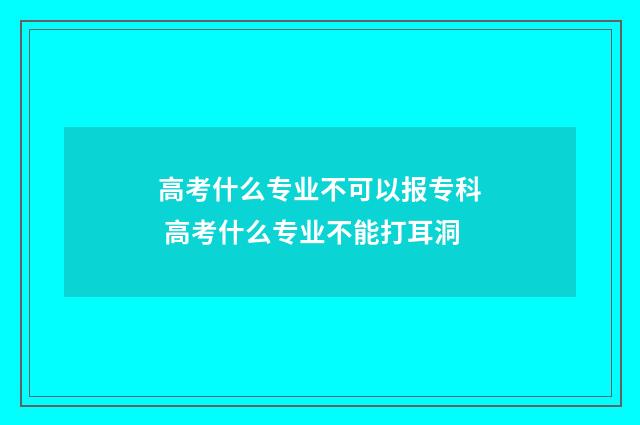 高考什么专业不可以报专科 高考什么专业不能打耳洞