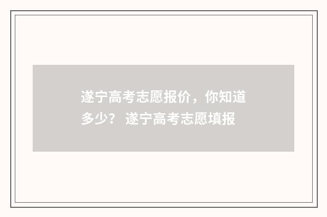 遂宁高考志愿报价，你知道多少？ 遂宁高考志愿填报