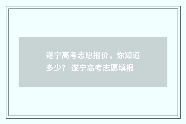 遂宁高考志愿报价，你知道多少？ 遂宁高考志愿填报