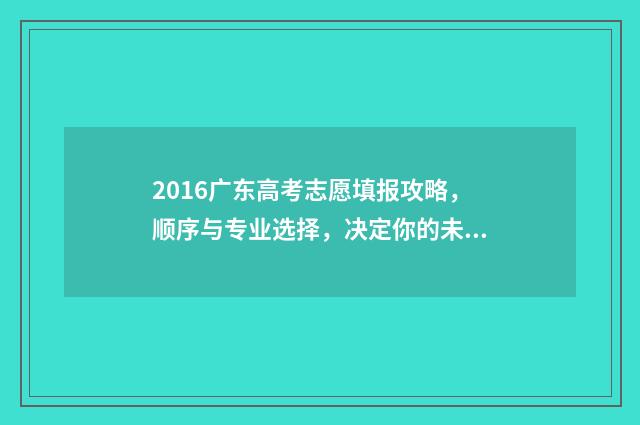 2016广东高考志愿填报攻略,顺序与专业选择,决定你的未来! 2016广东省高考