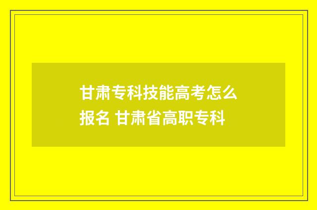 甘肃专科技能高考怎么报名 甘肃省高职专科