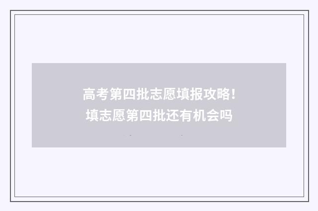 高考第四批志愿填报攻略！ 填志愿第四批还有机会吗