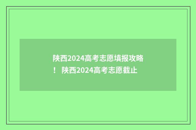 陕西2024高考志愿填报攻略！ 陕西2024高考志愿截止