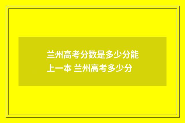 兰州高考分数是多少分能上一本 兰州高考多少分