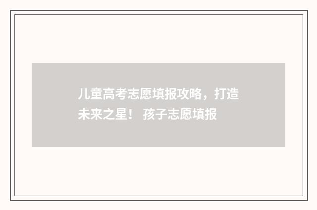 儿童高考志愿填报攻略,打造未来之星! 孩子志愿填报