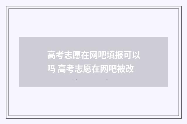 高考志愿在网吧填报可以吗 高考志愿在网吧被改