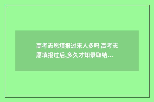 高考志愿填报过来人多吗 高考志愿填报过后,多久才知录取结果?