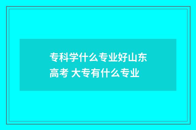 专科学什么专业好山东高考 大专有什么专业