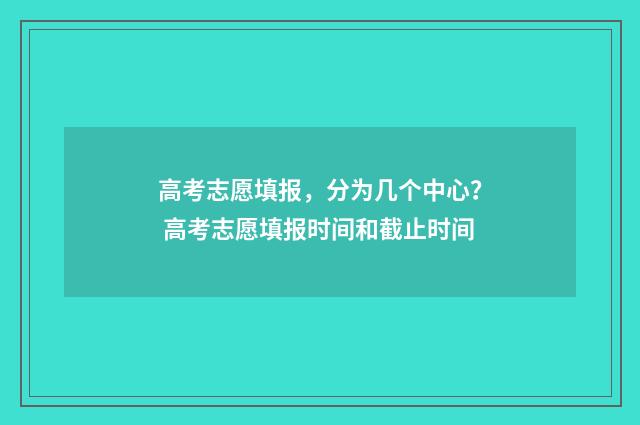 高考志愿填报,分为几个中心? 高考志愿填报时间和截止时间
