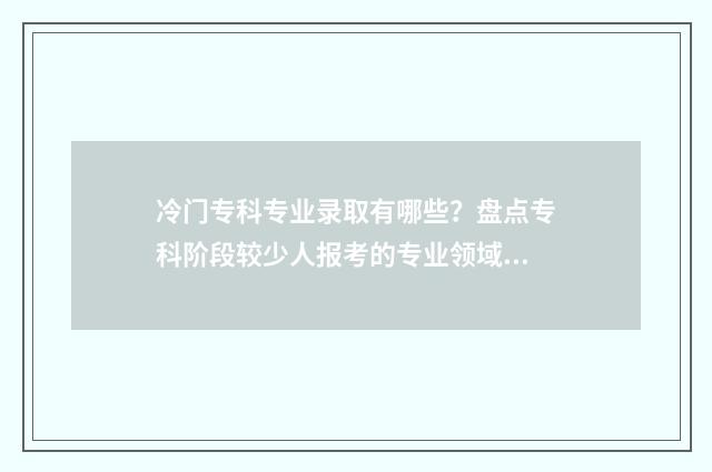 冷门专科专业录取有哪些？盘点专科阶段较少人报考的专业领域 专科冷门专业排名前十名