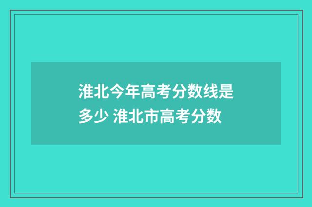 淮北今年高考分数线是多少 淮北市高考分数