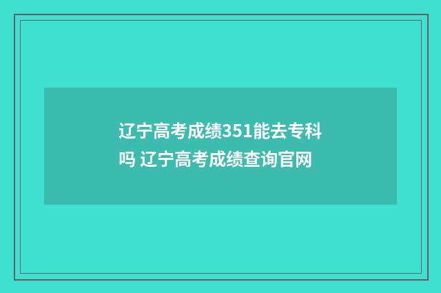 辽宁高考成绩351能去专科吗 辽宁高考成绩查询官网