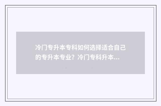 冷门专升本专科如何选择适合自己的专升本专业？冷门专科升本科指南 专升本门槛低的学校