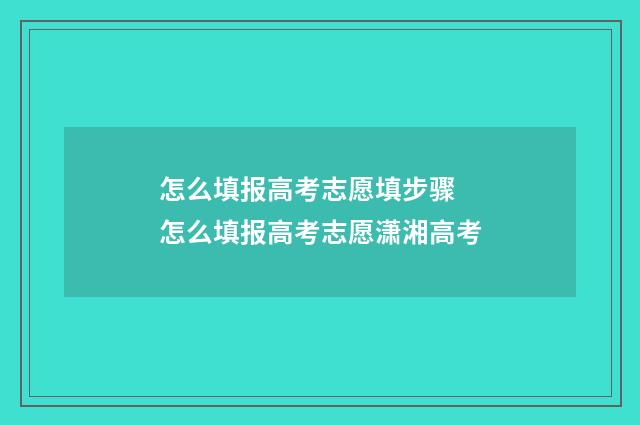 怎么填报高考志愿填步骤 怎么填报高考志愿潇湘高考