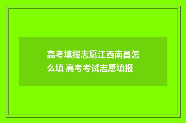 高考填报志愿江西南昌怎么填 高考考试志愿填报