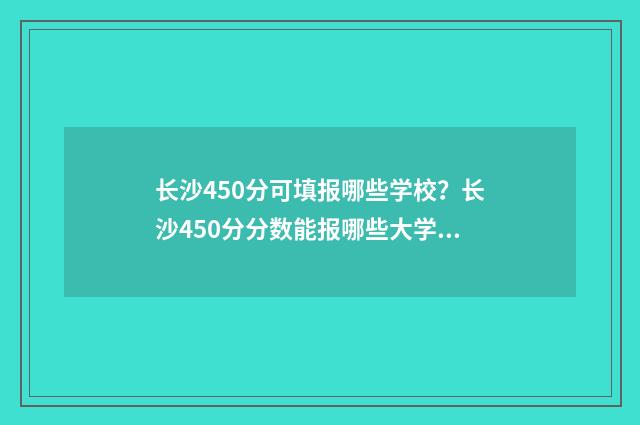 长沙450分可填报哪些学校？长沙450分分数能报哪些大学 长沙484分可以考什么大学
