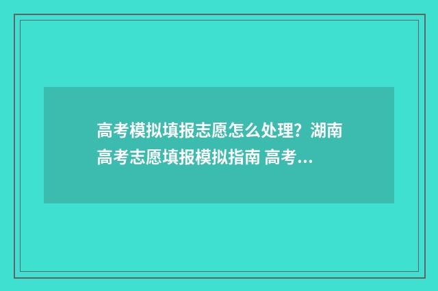 高考模拟填报志愿怎么处理？湖南高考志愿填报模拟指南 高考模拟填报志愿表格
