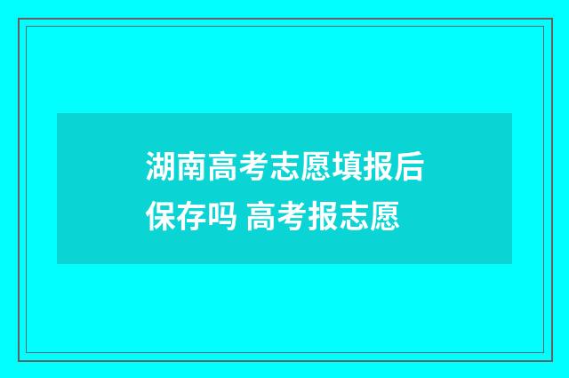 湖南高考志愿填报后保存吗 高考报志愿