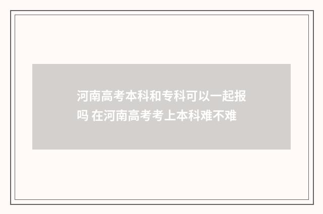 河南高考本科和专科可以一起报吗 在河南高考考上本科难不难