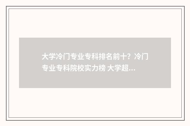 大学冷门专业专科排名前十?冷门专业专科院校实力榜 大学超冷门专业