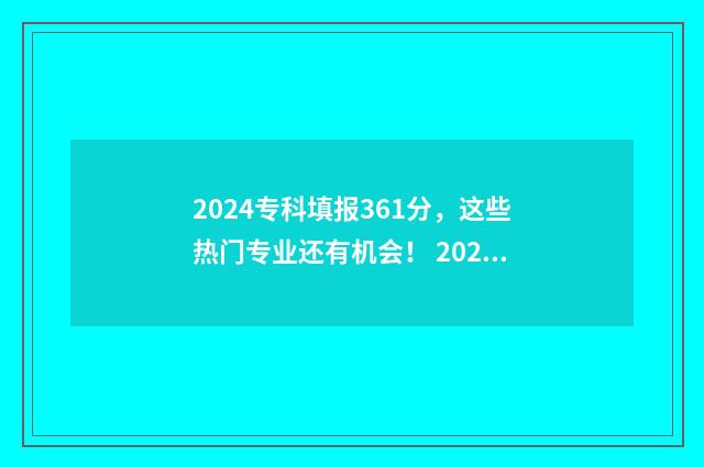 2024专科填报361分，这些热门专业还有机会！ 2024专科填报志愿时间