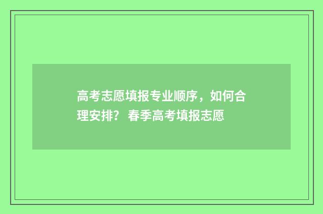 高考志愿填报专业顺序，如何合理安排？ 春季高考填报志愿