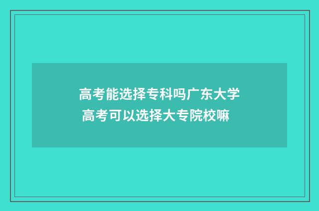 高考能选择专科吗广东大学 高考可以选择大专院校嘛