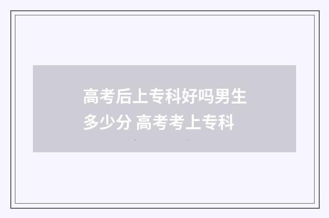 高考后上专科好吗男生多少分 高考考上专科