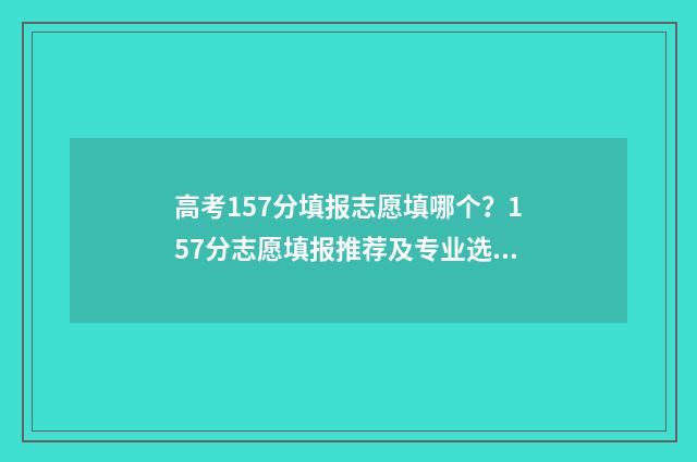 高考157分填报志愿填哪个？157分志愿填报推荐及专业选择指南 高考153分