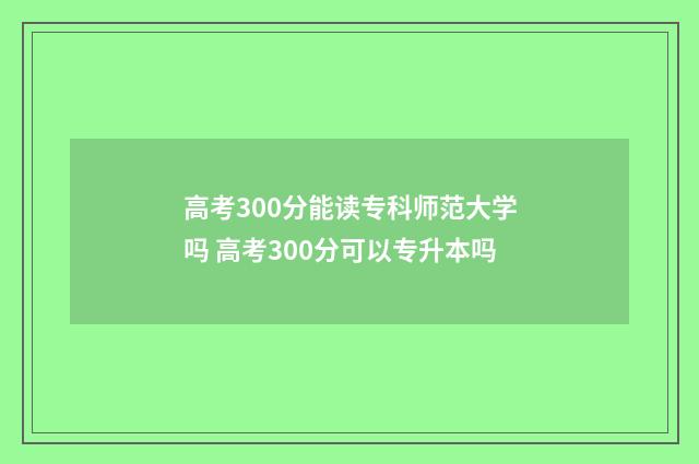 高考300分能读专科师范大学吗 高考300分可以专升本吗