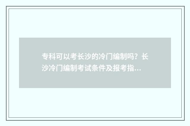 专科可以考长沙的冷门编制吗?长沙冷门编制考试条件及报考指南 专科可以考长沙电工证吗