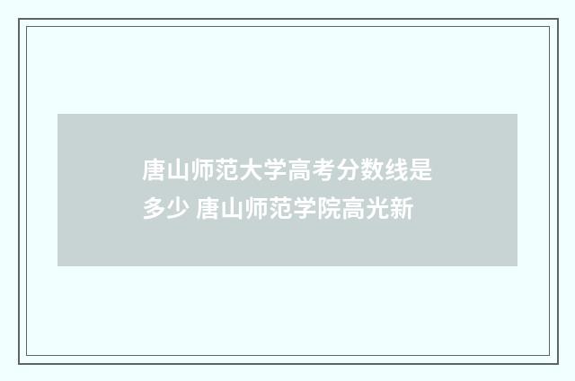 唐山师范大学高考分数线是多少 唐山师范学院高光新