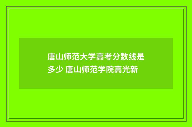 唐山师范大学高考分数线是多少 唐山师范学院高光新
