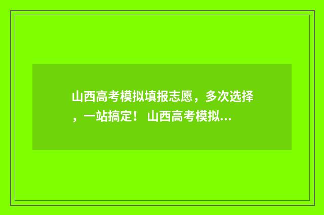 山西高考模拟填报志愿，多次选择，一站搞定！ 山西高考模拟填报志愿时间