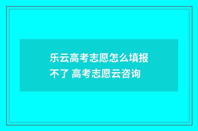 乐云高考志愿怎么填报不了 高考志愿云咨询
