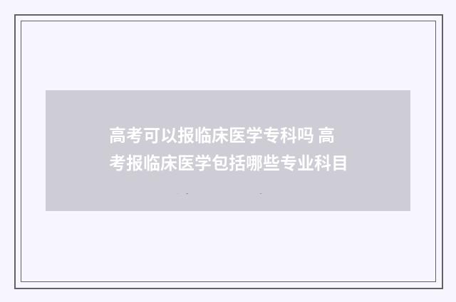 高考可以报临床医学专科吗 高考报临床医学包括哪些专业科目