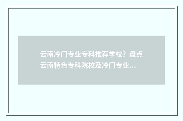 云南冷门专业专科推荐学校？盘点云南特色专科院校及冷门专业大全 云南最热门的专业