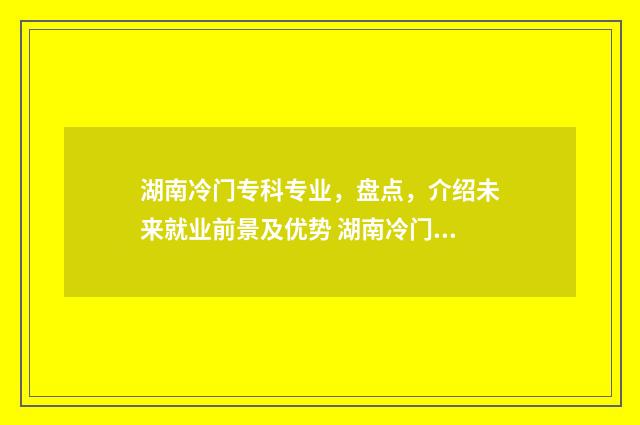 湖南冷门专科专业，盘点，介绍未来就业前景及优势 湖南冷门专科专业排名