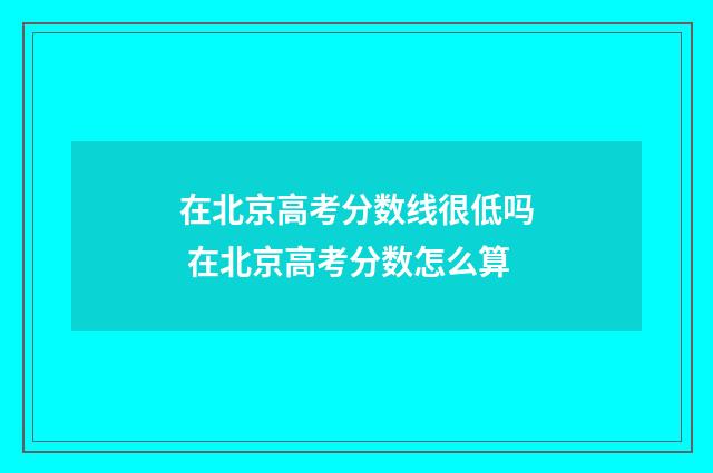 在北京高考分数线很低吗 在北京高考分数怎么算